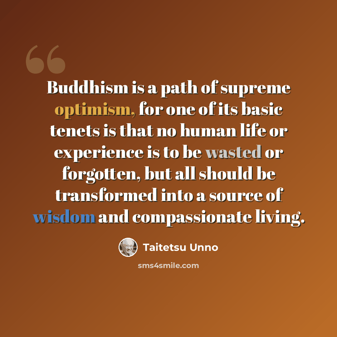 “Buddhism is a path of supreme optimism, for one of its basic tenets is that no human life or experience is to be wasted or forgotten, but all should be transformed into a source of wisdom and compassionate living.” quote by Taitetsu Unno