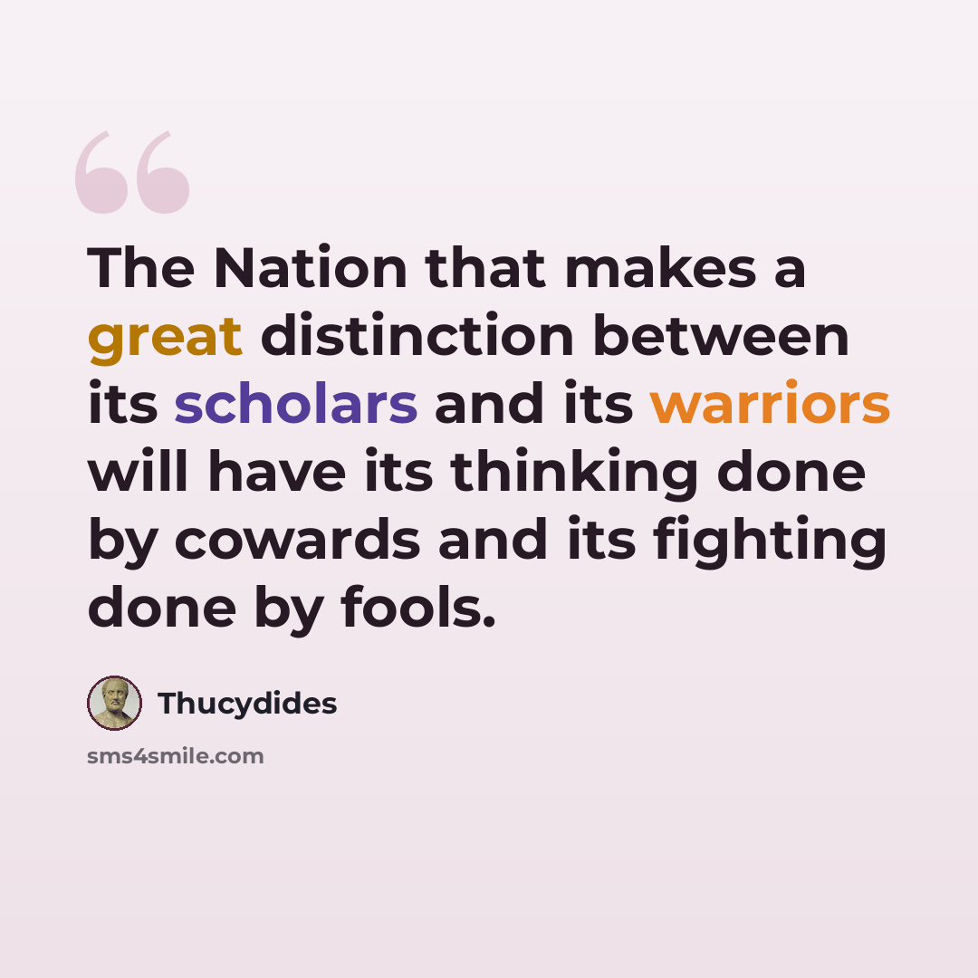 “The Nation that makes a great distinction between its scholars and its warriors will have its thinking done by cowards and its fighting done by fools.” quote by Thucydides