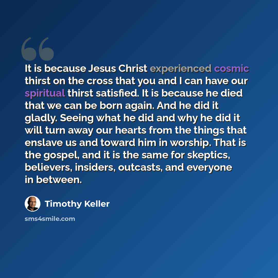 “It is because Jesus Christ experienced cosmic thirst on the cross that you and I can have our spiritual thirst satisfied. It is because he died that we can be born again. And he did it gladly. Seeing what he did and why he did it will turn away our hearts from the things that enslave us and toward…” quote by Timothy Keller