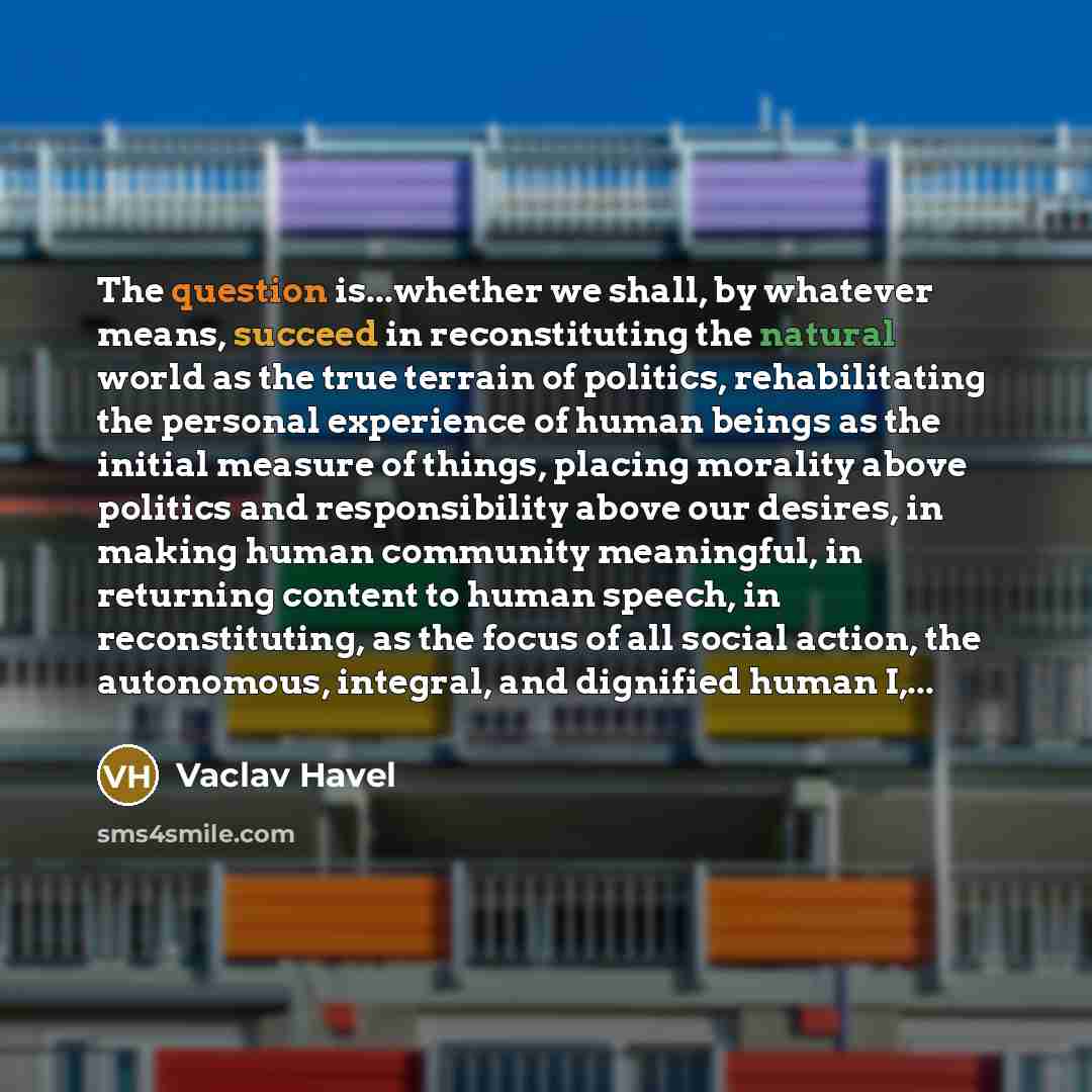 “The question is...whether we shall, by whatever means, succeed in reconstituting the natural world as the true terrain of politics, rehabilitating the personal experience of human beings as the initial measure of things, placing morality above politics and responsibility above our desires, in…” quote by Vaclav Havel