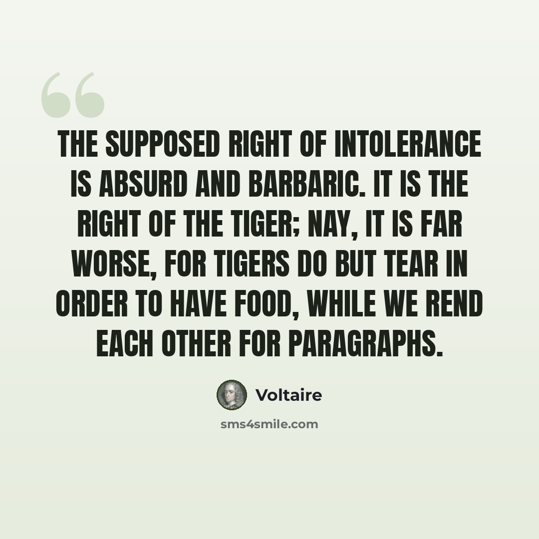 “The supposed right of intolerance is absurd and barbaric. It is the right of the tiger; nay, it is far worse, for tigers do but tear in order to have food, while we rend each other for paragraphs.” quote by Voltaire