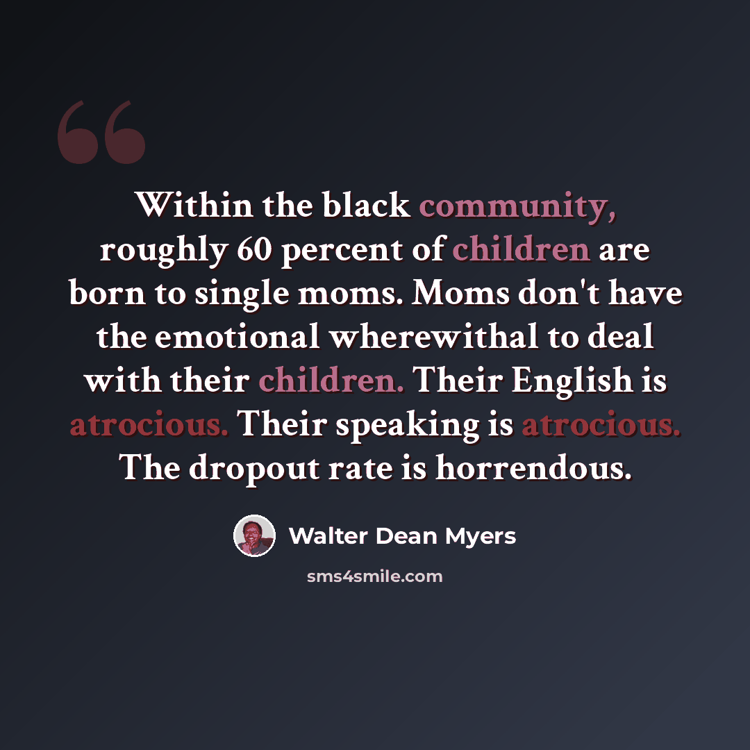 “Within the black community, roughly 60 percent of children are born to single moms. Moms don't have the emotional wherewithal to deal with their children. Their English is atrocious. Their speaking is atrocious. The dropout rate is horrendous.” quote by Walter Dean Myers