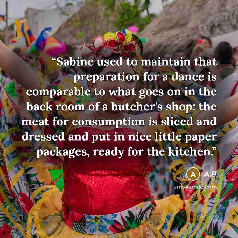 “Sabine used to maintain that preparation for a dance is comparable to what goes on in the back room of a butcher's shop: the meat for consumption is sliced and dressed and put in nice little paper packages, ready for the kitchen.” quote by A.P