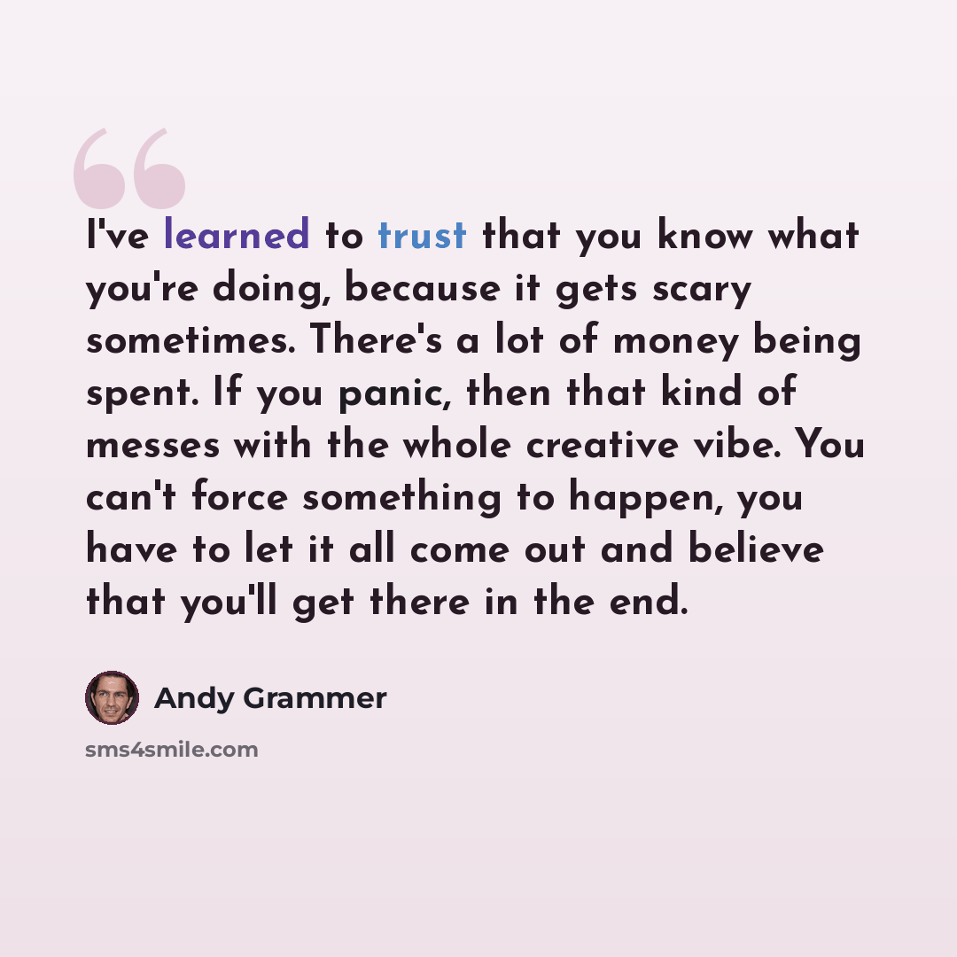 “I've learned to trust that you know what you're doing, because it gets scary sometimes. There's a lot of money being spent. If you panic, then that kind of messes with the whole creative vibe. You can't force something to happen, you have to let it all come out and believe that you'll get there in…” quote by Andy Grammer