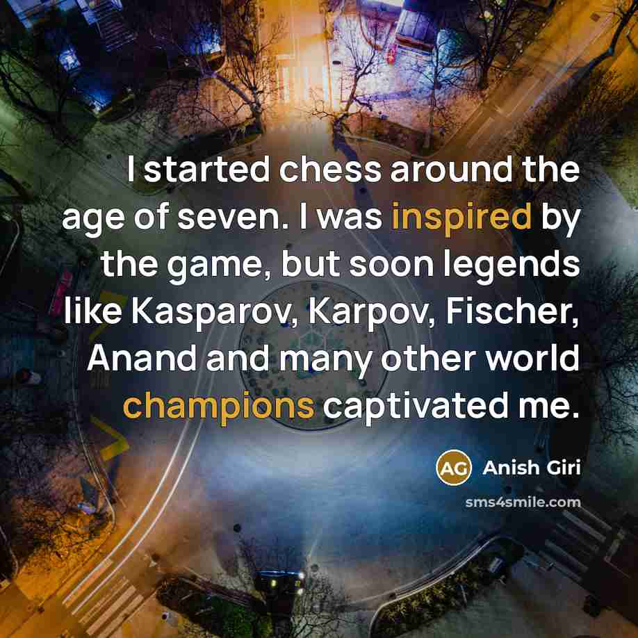 “I started chess around the age of seven. I was inspired by the game, but soon legends like Kasparov, Karpov, Fischer, Anand and many other world champions captivated me.” quote by Anish Giri