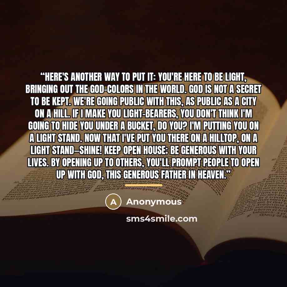 “Here's another way to put it: You're here to be light, bringing out the God-colors in the world. God is not a secret to be kept. We're going public with this, as public as a city on a hill. If I make you light-bearers, you don't think I'm going to hide you under a bucket, do you? I'm putting you…” quote by Anonymous