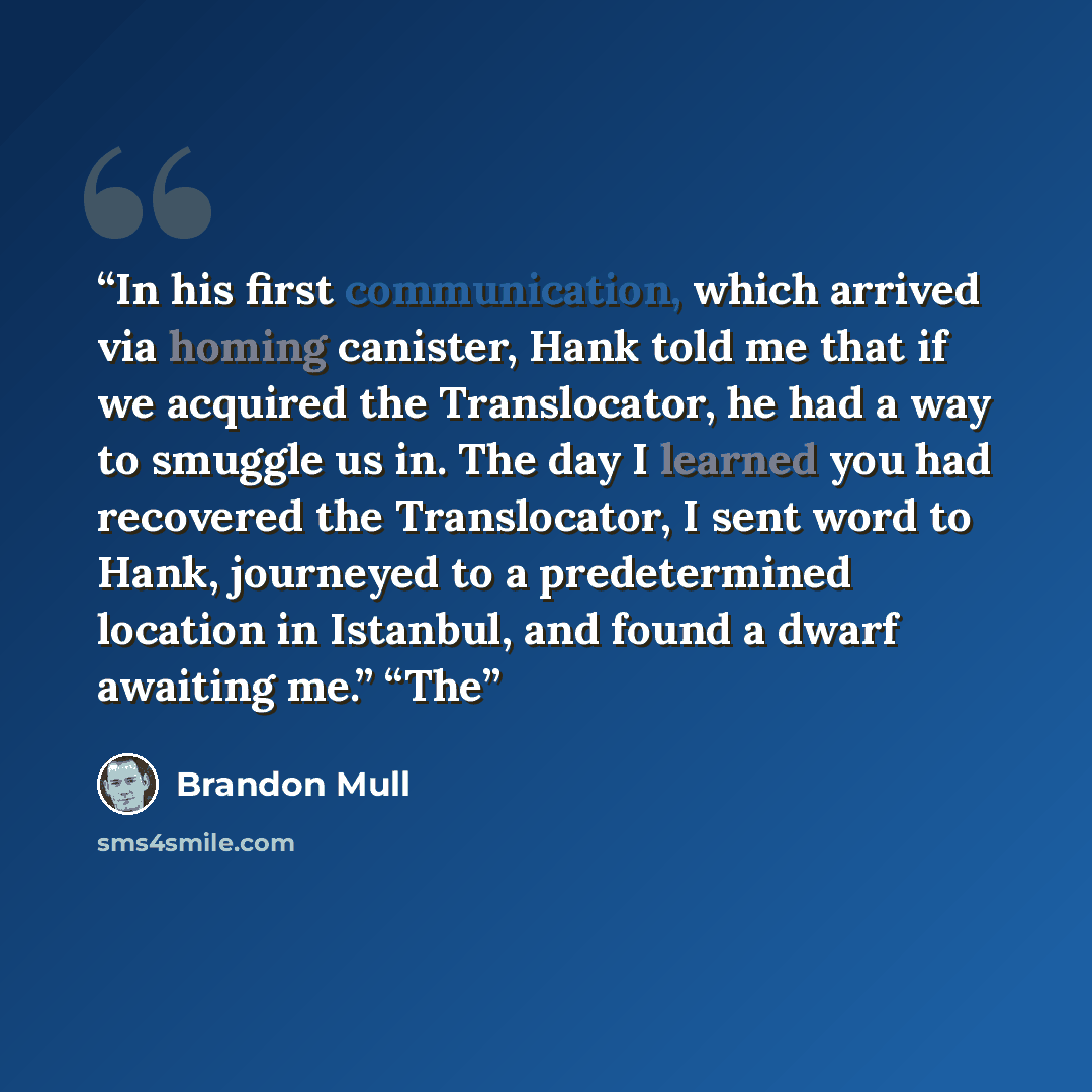“In his first communication, which arrived via homing canister, Hank told me that if we acquired the Translocator, he had a way to smuggle us in. The day I learned you had recovered the Translocator, I sent word to Hank, journeyed to a predetermined location in Istanbul, and found a dwarf awaiting…” quote by Brandon Mull