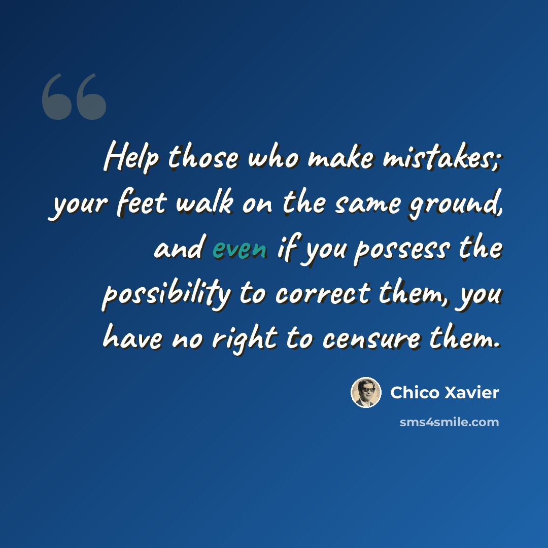 “Help those who make mistakes; your feet walk on the same ground, and even if you possess the possibility to correct them, you have no right to censure them.” quote by Chico Xavier