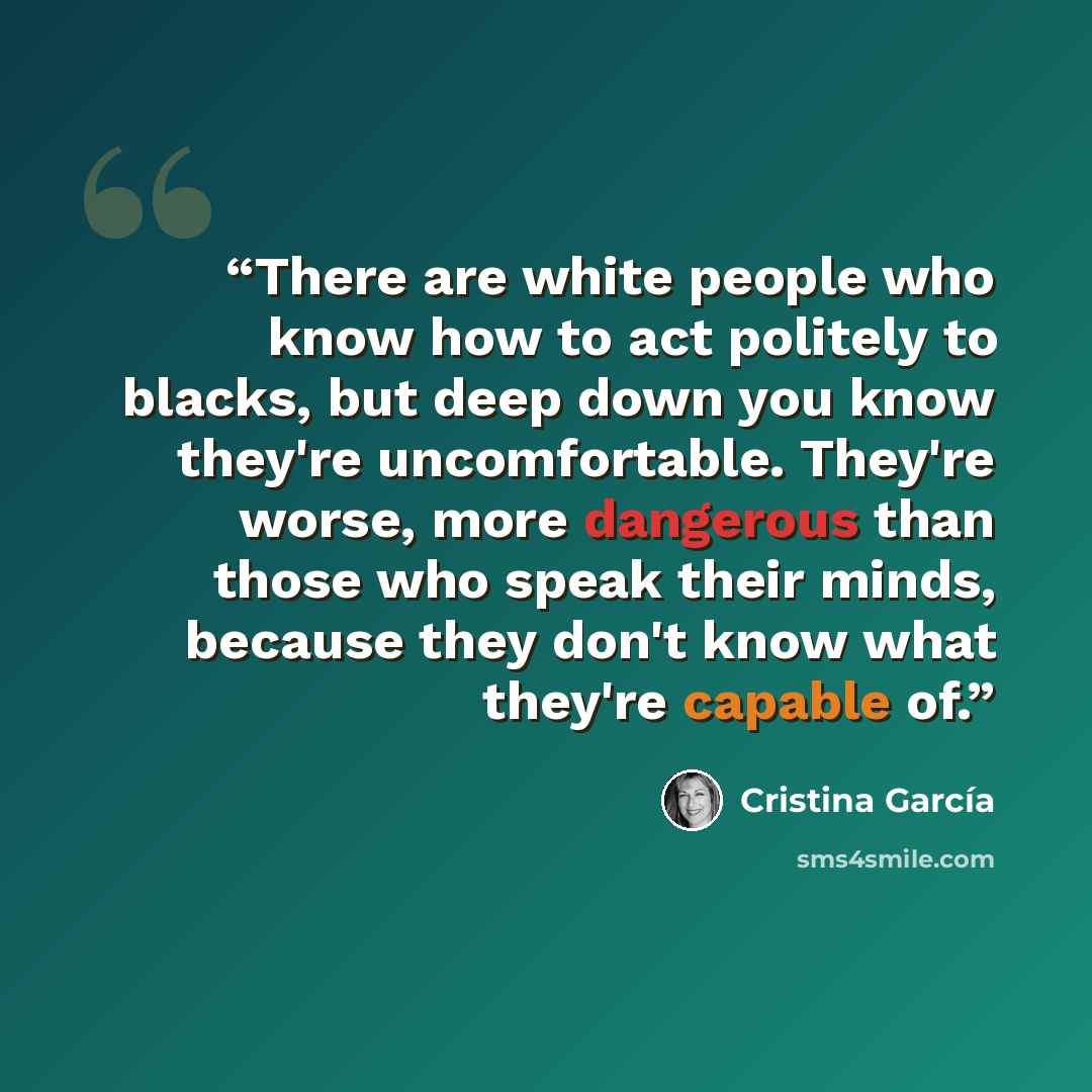 “There are white people who know how to act politely to blacks, but deep down you know they're uncomfortable. They're worse, more dangerous than those who speak their minds, because they don't know what they're capable of.” quote by Cristina García