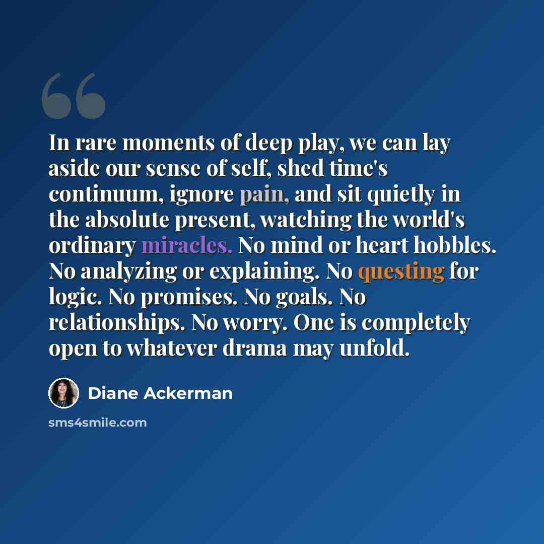 “In rare moments of deep play, we can lay aside our sense of self, shed time's continuum, ignore pain, and sit quietly in the absolute present, watching the world's ordinary miracles. No mind or heart hobbles. No analyzing or explaining. No questing for logic. No promises. No goals. No…” quote by Diane Ackerman