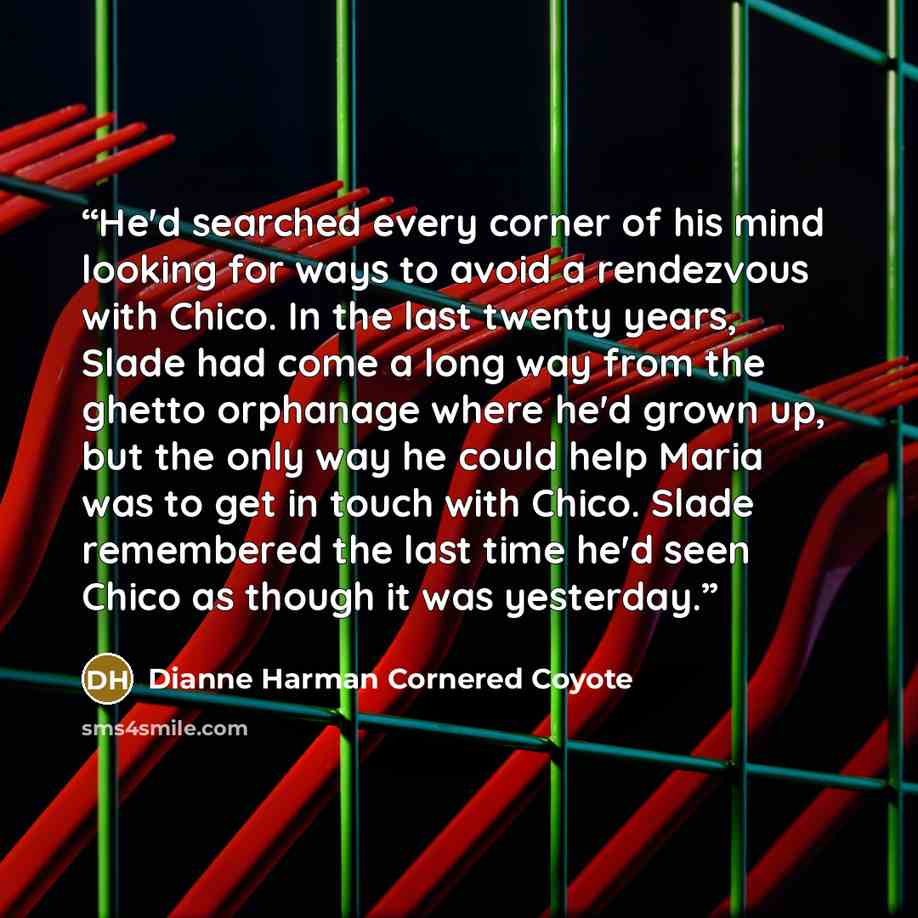 “He'd searched every corner of his mind looking for ways to avoid a rendezvous with Chico. In the last twenty years, Slade had come a long way from the ghetto orphanage where he'd grown up, but the only way he could help Maria was to get in touch with Chico. Slade remembered the last time he'd seen…” quote by Dianne Harman Cornered Coyote