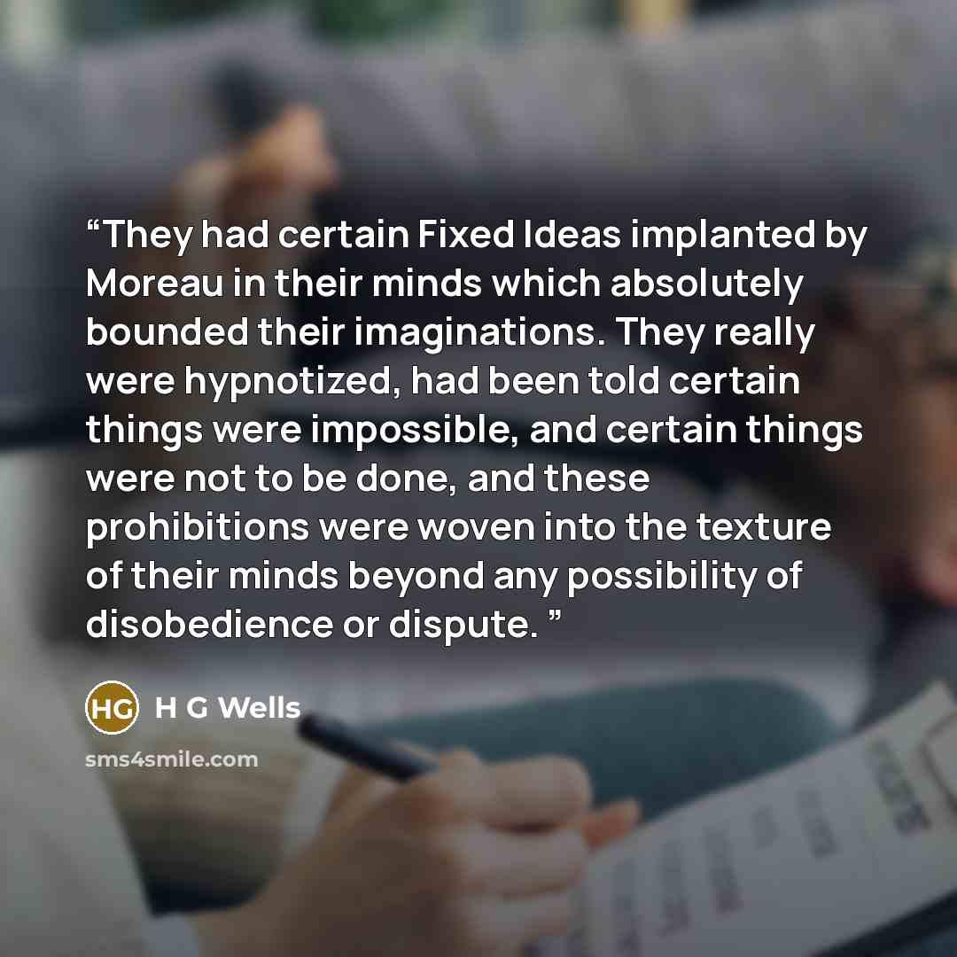 “They had certain Fixed Ideas implanted by Moreau in their minds which absolutely bounded their imaginations. They really were hypnotized, had been told certain things were impossible, and certain things were not to be done, and these prohibitions were woven into the texture of their minds beyond…” quote by H G Wells