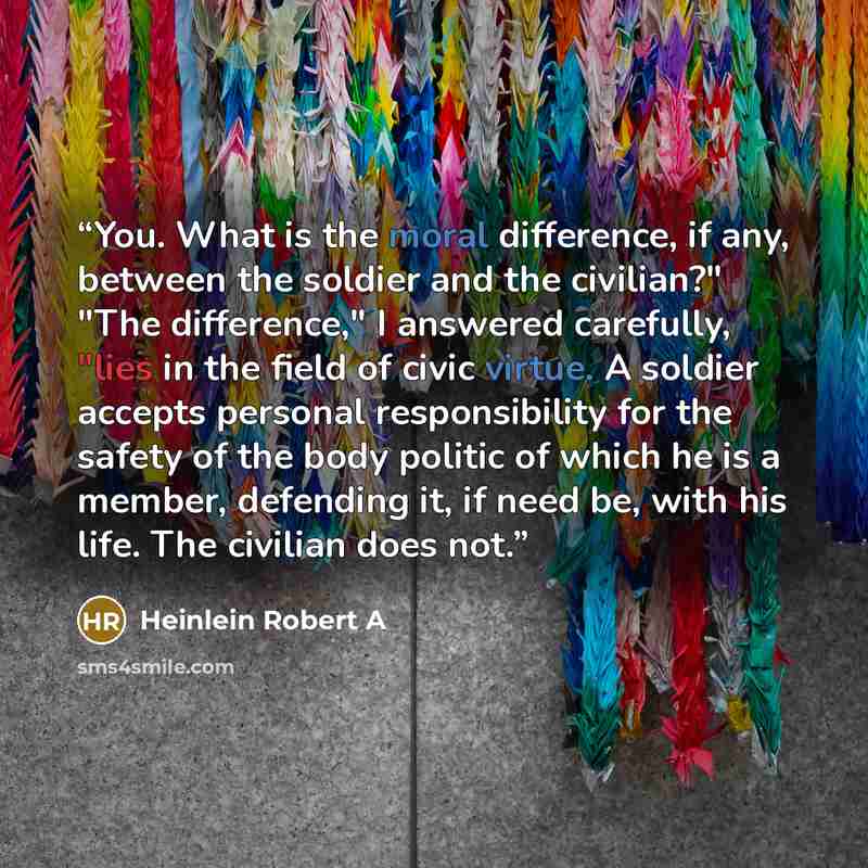 “You. What is the moral difference, if any, between the soldier and the civilian?" "The difference," I answered carefully, "lies in the field of civic virtue. A soldier accepts personal responsibility for the safety of the body politic of which he is a member, defending it, if need be, with his…” quote by Heinlein Robert A