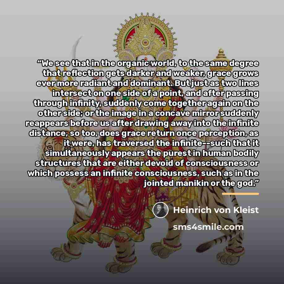 “We see that in the organic world, to the same degree that reflection gets darker and weaker, grace grows ever more radiant and dominant. But just as two lines intersect on one side of a point, and after passing through infinity, suddenly come together again on the other side; or the image in a…” quote by Heinrich von Kleist