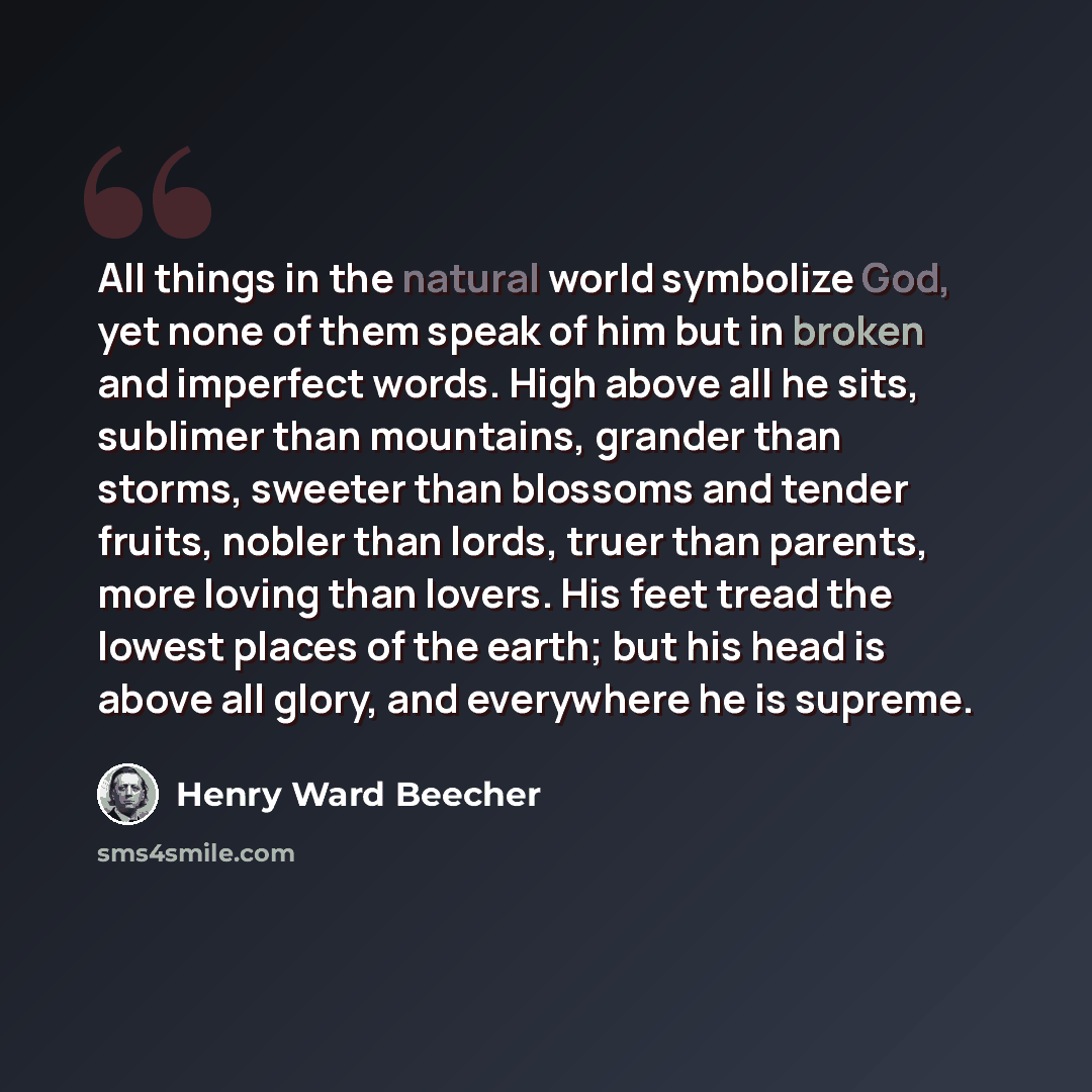 “All things in the natural world symbolize God, yet none of them speak of him but in broken and imperfect words. High above all he sits, sublimer than mountains, grander than storms, sweeter than blossoms and tender fruits, nobler than lords, truer than parents, more loving than lovers. His feet…” quote by Henry Ward Beecher