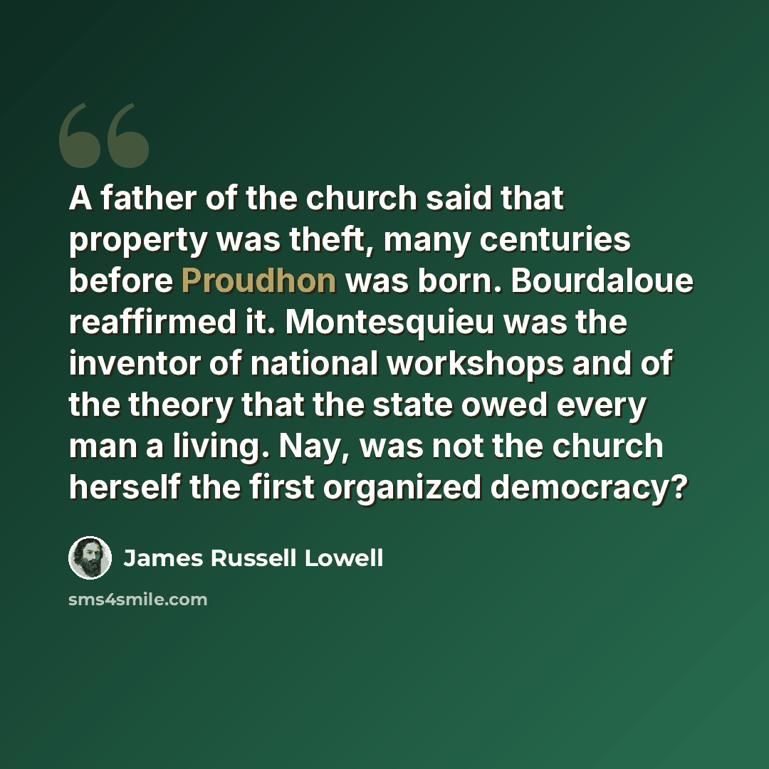 “A father of the church said that property was theft, many centuries before Proudhon was born. Bourdaloue reaffirmed it. Montesquieu was the inventor of national workshops and of the theory that the state owed every man a living. Nay, was not the church herself the first organized democracy?” quote by James Russell Lowell