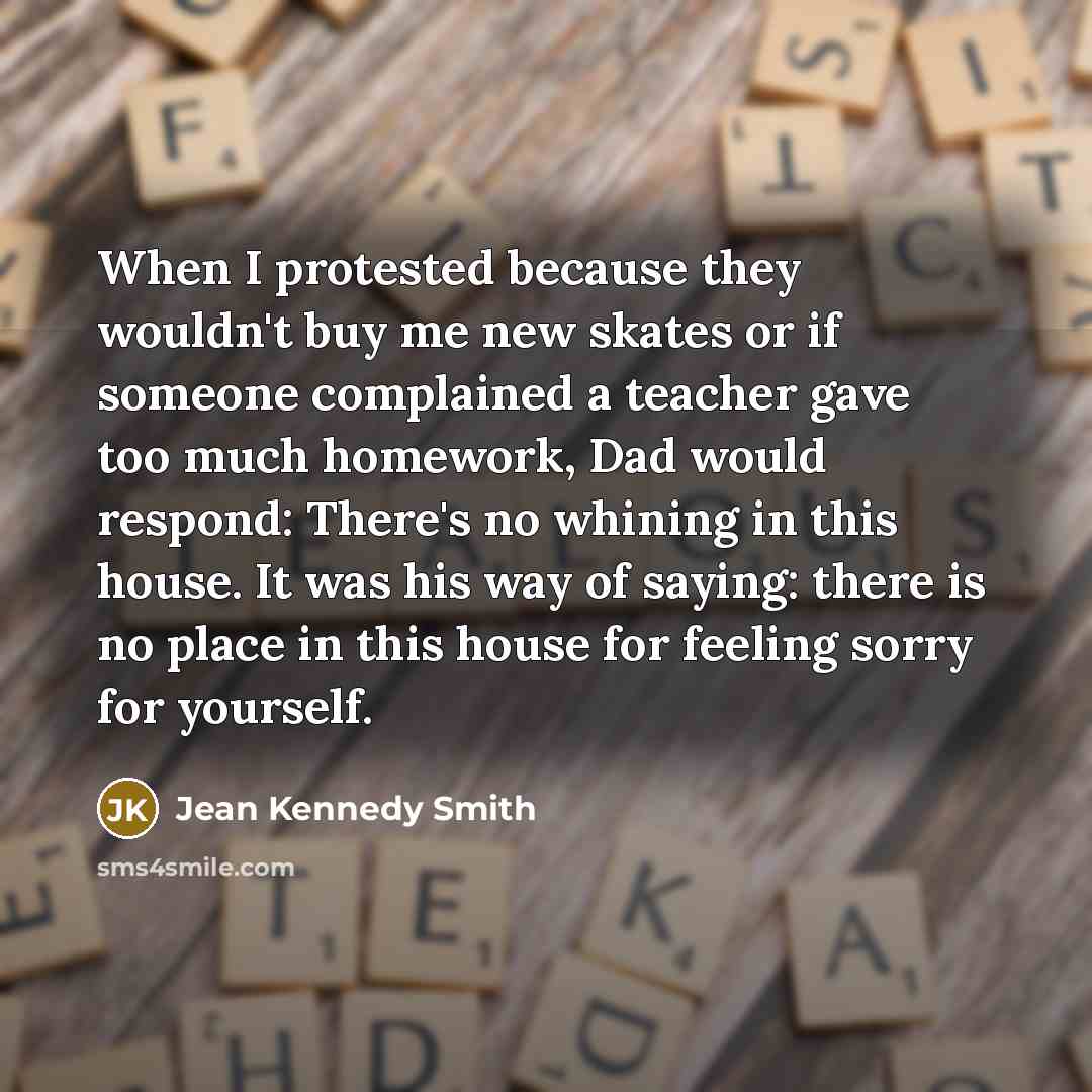“When I protested because they wouldn't buy me new skates or if someone complained a teacher gave too much homework, Dad would respond: There's no whining in this house. It was his way of saying: there is no place in this house for feeling sorry for yourself.” quote by Jean Kennedy Smith