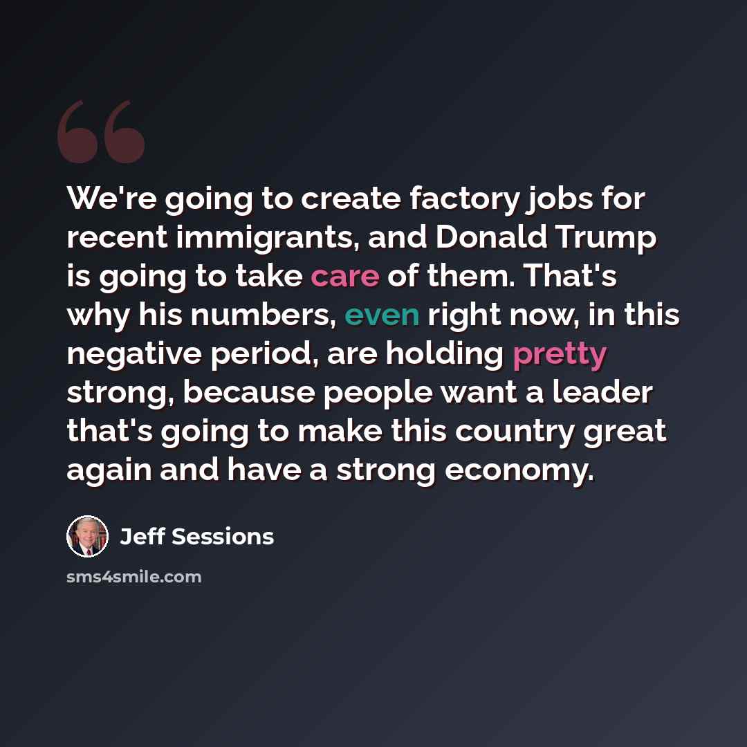 “We're going to create factory jobs for recent immigrants, and Donald Trump is going to take care of them. That's why his numbers, even right now, in this negative period, are holding pretty strong, because people want a leader that's going to make this country great again and have a strong economy.” quote by Jeff Sessions