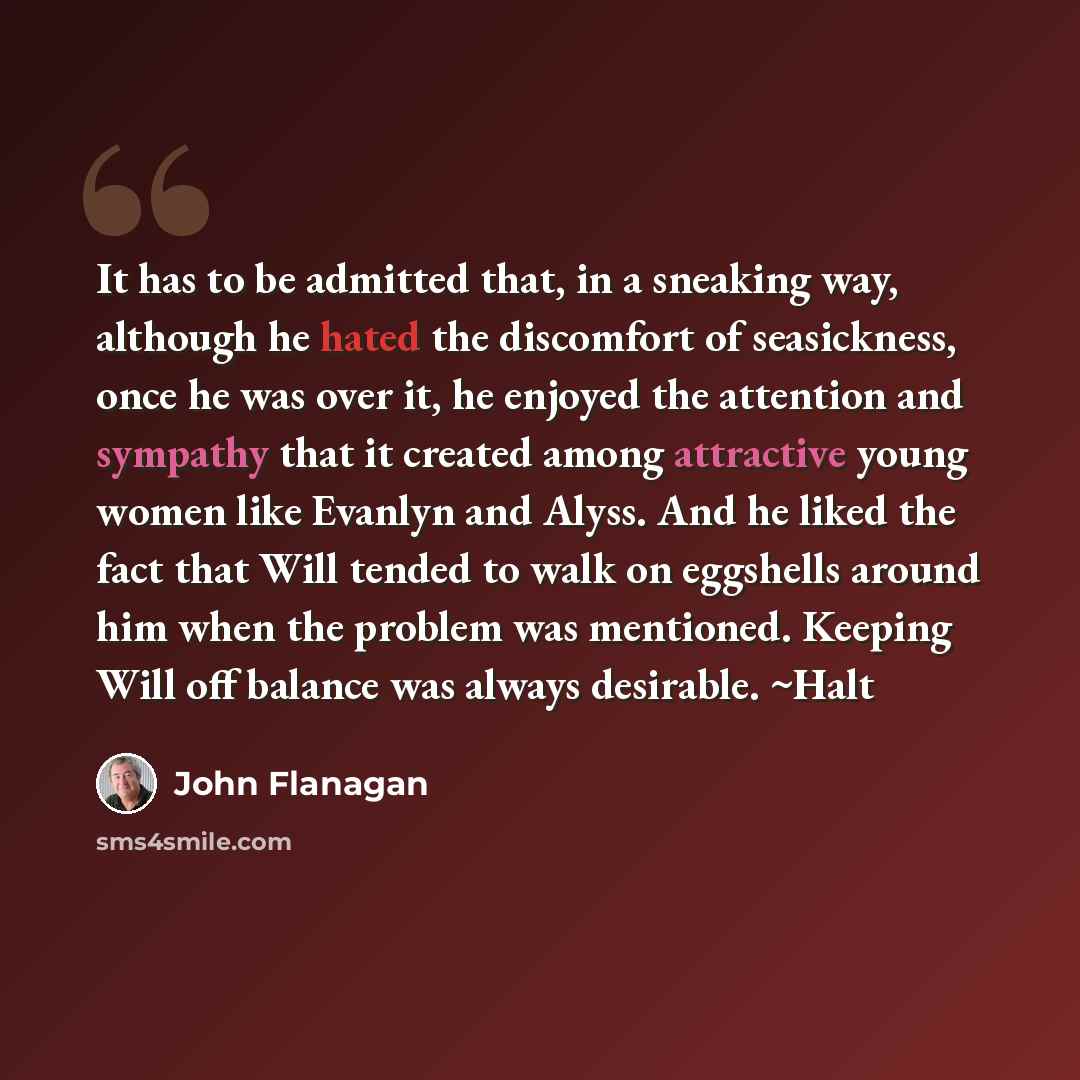 “It has to be admitted that, in a sneaking way, although he hated the discomfort of seasickness, once he was over it, he enjoyed the attention and sympathy that it created among attractive young women like Evanlyn and Alyss. And he liked the fact that Will tended to walk on eggshells around him…” quote by John Flanagan