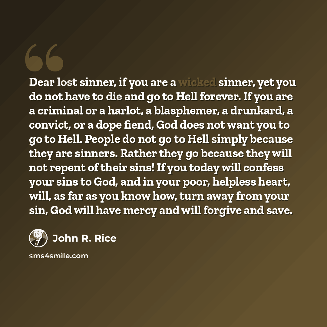 “Dear lost sinner, if you are a wicked sinner, yet you do not have to die and go to Hell forever. If you are a criminal or a harlot, a blasphemer, a drunkard, a convict, or a dope fiend, God does not want you to go to Hell. People do not go to Hell simply because they are sinners. Rather they go…” quote by John R. Rice