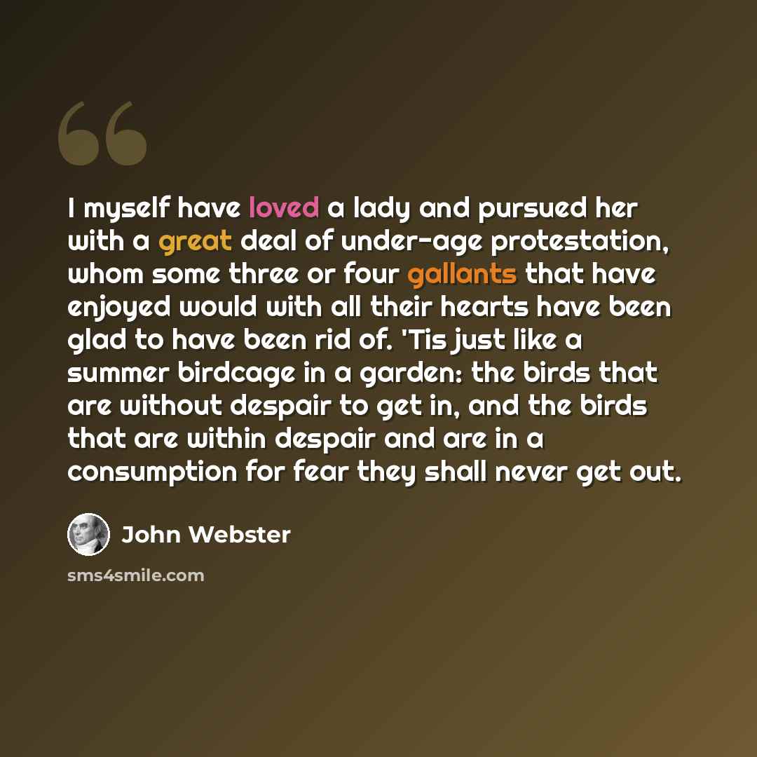 “I myself have loved a lady and pursued her with a great deal of under-age protestation, whom some three or four gallants that have enjoyed would with all their hearts have been glad to have been rid of. 'Tis just like a summer birdcage in a garden: the birds that are without despair to get in, and…” quote by John Webster