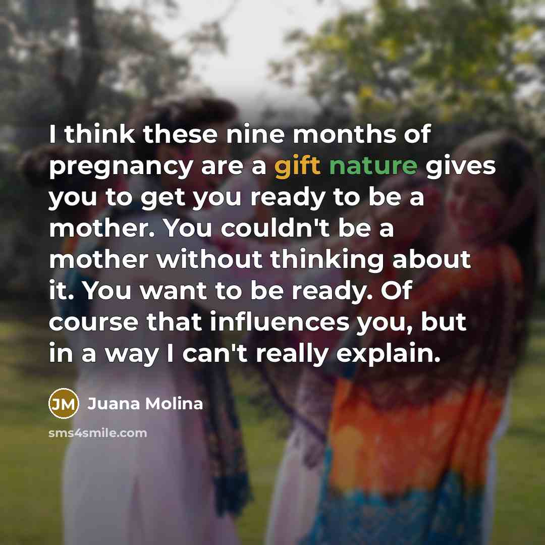 “I think these nine months of pregnancy are a gift nature gives you to get you ready to be a mother. You couldn't be a mother without thinking about it. You want to be ready. Of course that influences you, but in a way I can't really explain.” quote by Juana Molina