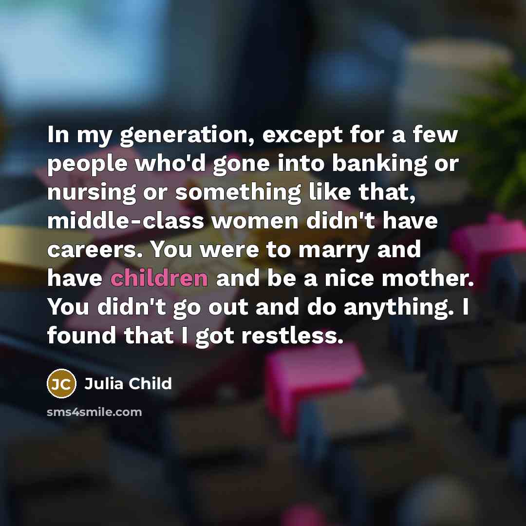 “In my generation, except for a few people who'd gone into banking or nursing or something like that, middle-class women didn't have careers. You were to marry and have children and be a nice mother. You didn't go out and do anything. I found that I got restless.” quote by Julia Child