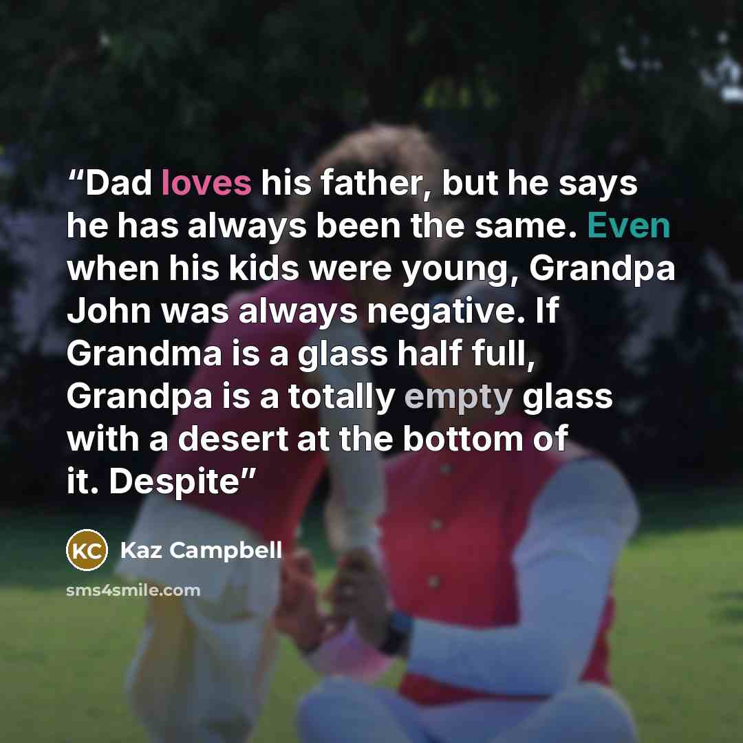 “Dad loves his father, but he says he has always been the same. Even when his kids were young, Grandpa John was always negative. If Grandma is a glass half full, Grandpa is a totally empty glass with a desert at the bottom of it. Despite” quote by Kaz Campbell