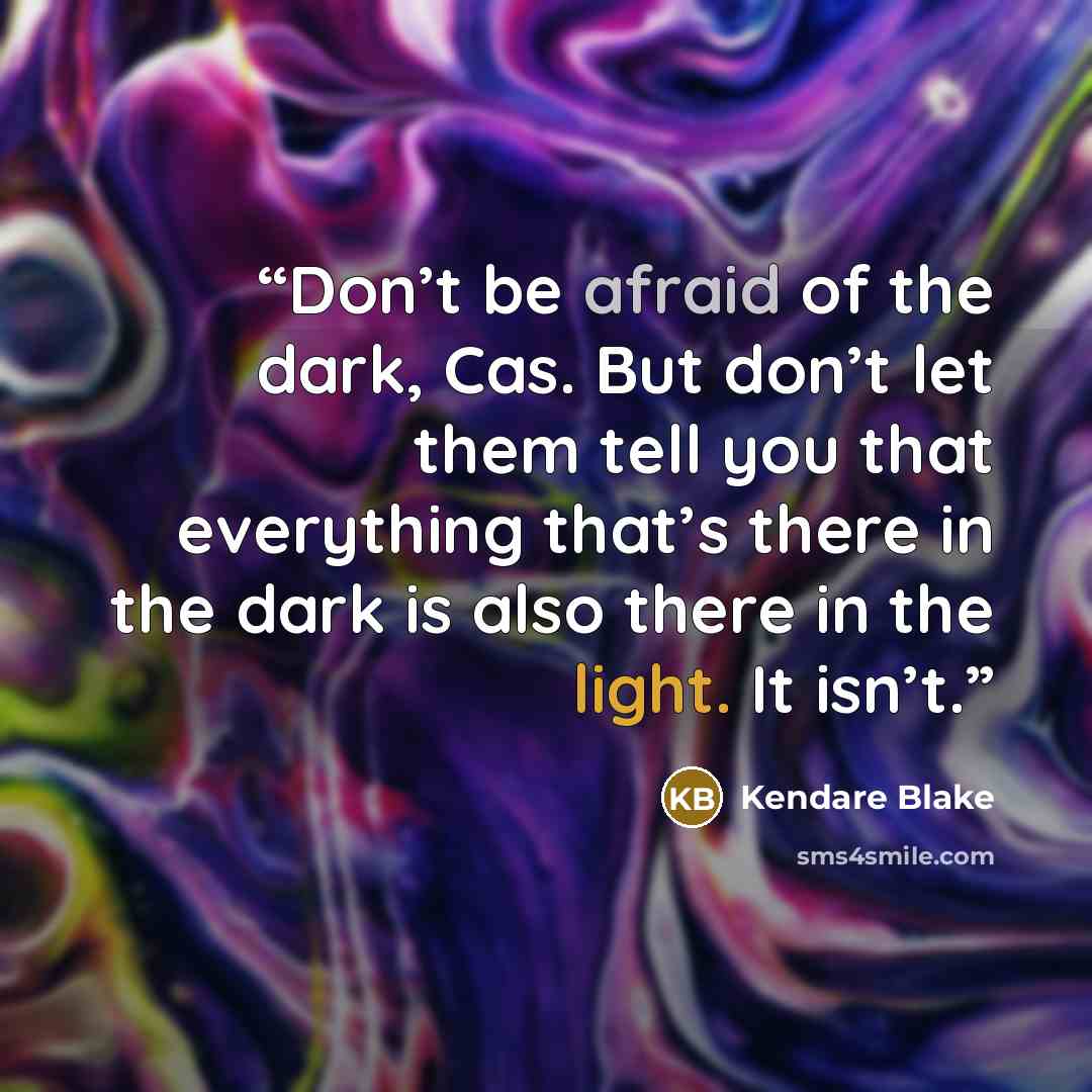 “Don’t be afraid of the dark, Cas. But don’t let them tell you that everything that’s there in the dark is also there in the light. It isn’t.” quote by Kendare Blake