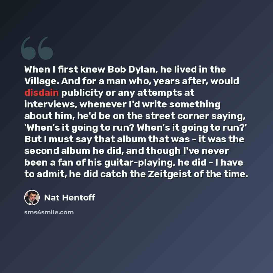“When I first knew Bob Dylan, he lived in the Village. And for a man who, years after, would disdain publicity or any attempts at interviews, whenever I'd write something about him, he'd be on the street corner saying, 'When's it going to run? When's it going to run?' But I must say that album that…” quote by Nat Hentoff