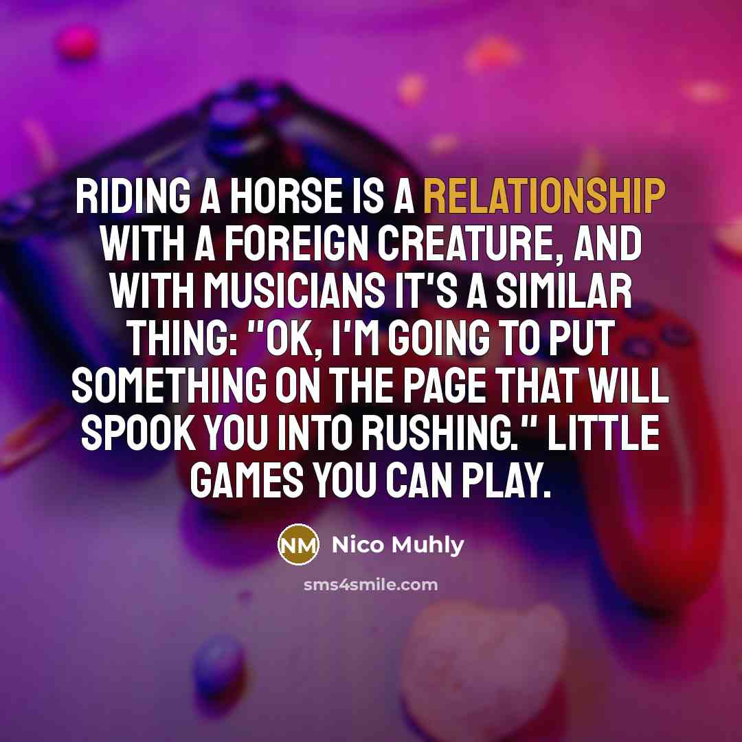 “Riding a horse is a relationship with a foreign creature, and with musicians it's a similar thing: "OK, I'm going to put something on the page that will spook you into rushing." Little games you can play.” quote by Nico Muhly