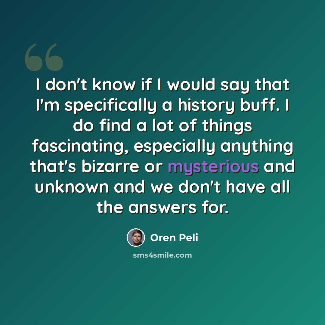 “I don't know if I would say that I'm specifically a history buff. I do find a lot of things fascinating, especially anything that's bizarre or mysterious and unknown and we don't have all the answers for.” quote by Oren Peli