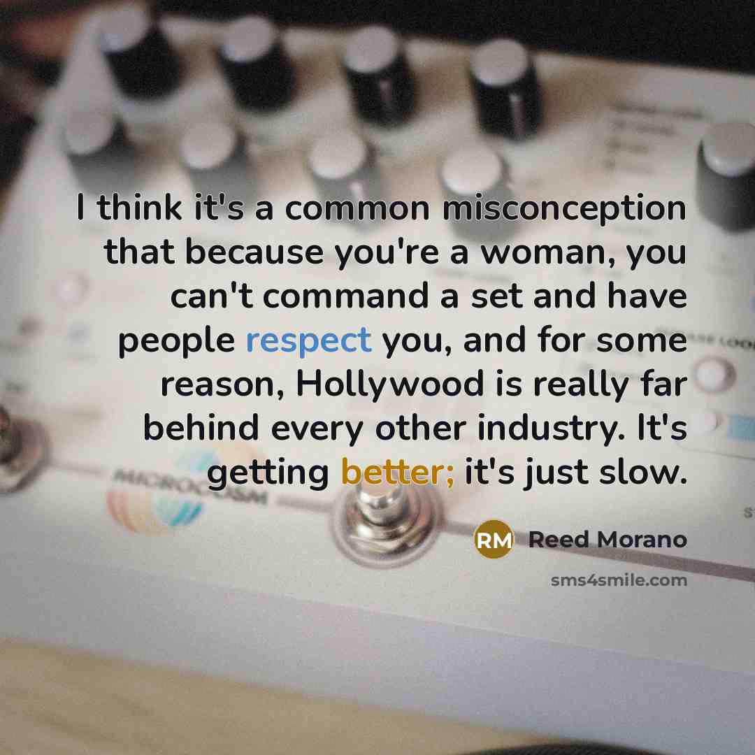 “I think it's a common misconception that because you're a woman, you can't command a set and have people respect you, and for some reason, Hollywood is really far behind every other industry. It's getting better; it's just slow.” quote by Reed Morano