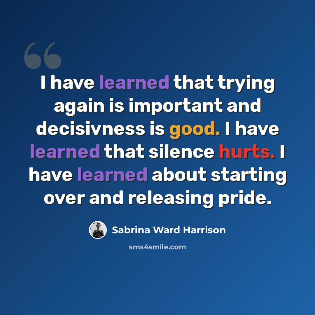 “I have learned that trying again is important and decisivness is good. I have learned that silence hurts. I have learned about starting over and releasing pride.” quote by Sabrina Ward Harrison