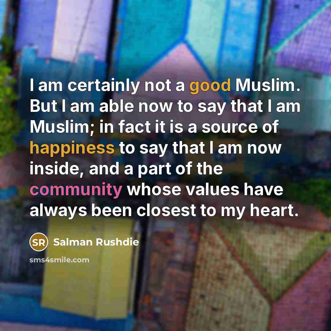 “I am certainly not a good Muslim. But I am able now to say that I am Muslim; in fact it is a source of happiness to say that I am now inside, and a part of the community whose values have always been closest to my heart.” quote by Salman Rushdie