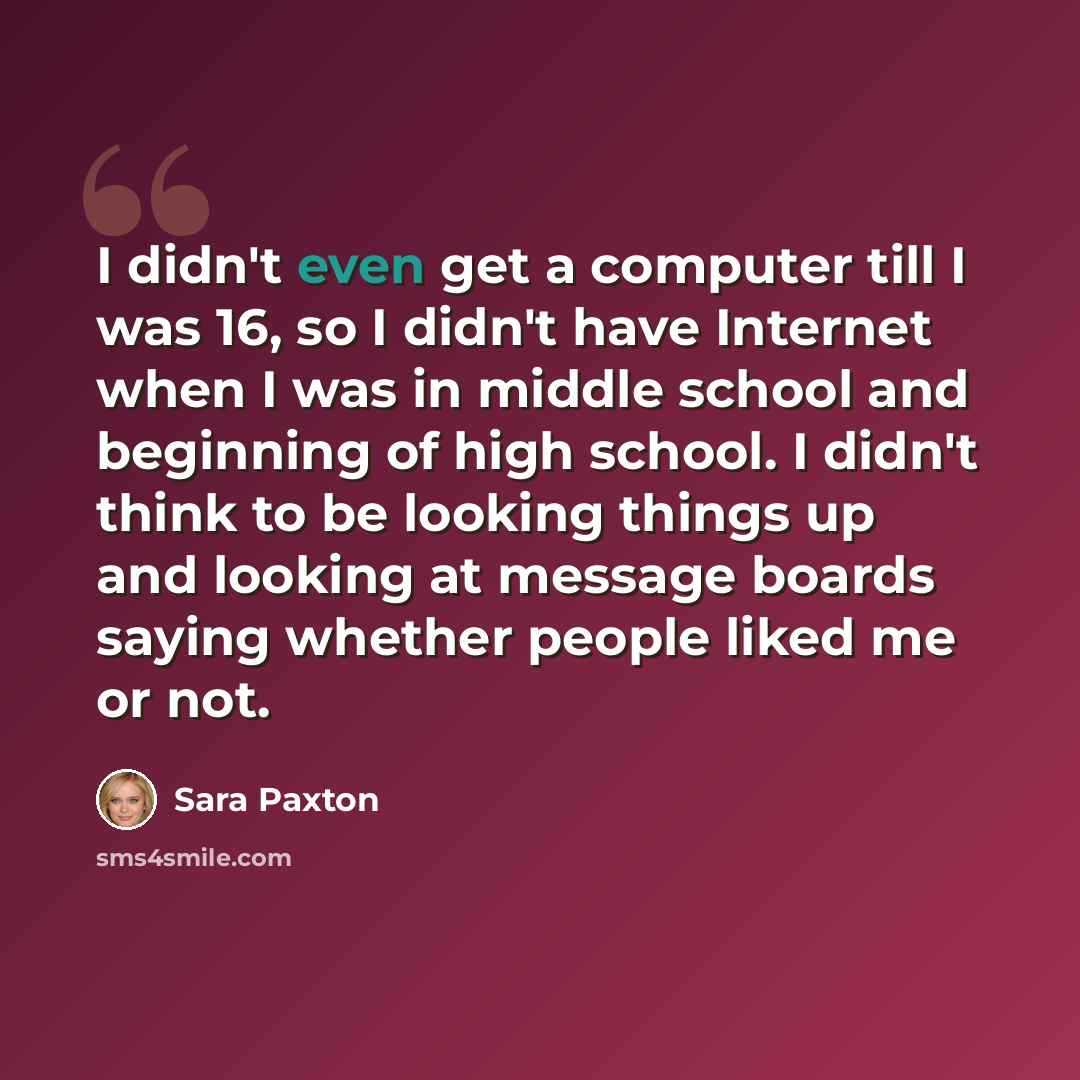“I didn't even get a computer till I was 16, so I didn't have Internet when I was in middle school and beginning of high school. I didn't think to be looking things up and looking at message boards saying whether people liked me or not.” quote by Sara Paxton