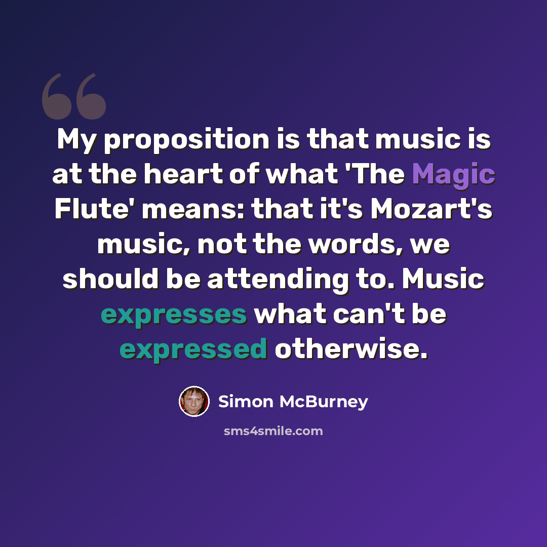 “My proposition is that music is at the heart of what 'The Magic Flute' means: that it's Mozart's music, not the words, we should be attending to. Music expresses what can't be expressed otherwise.” quote by Simon McBurney