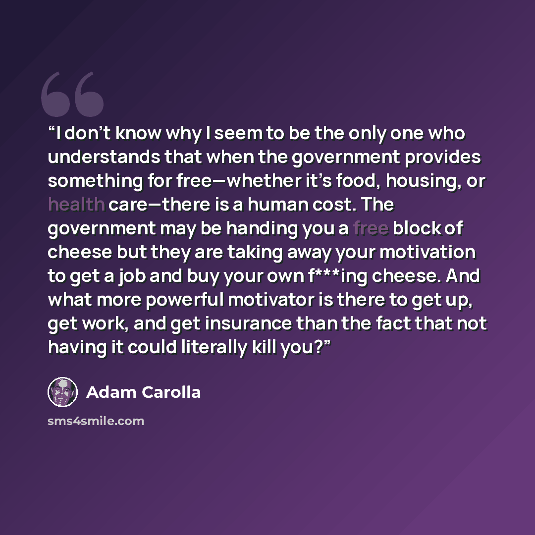 “I don’t know why I seem to be the only one who understands that when the government provides something for free—whether it’s food, housing, or health care—there is a human cost. The government may be handing you a free block of cheese but they are taking away your motivation to get a job and buy…” quote by Adam Carolla