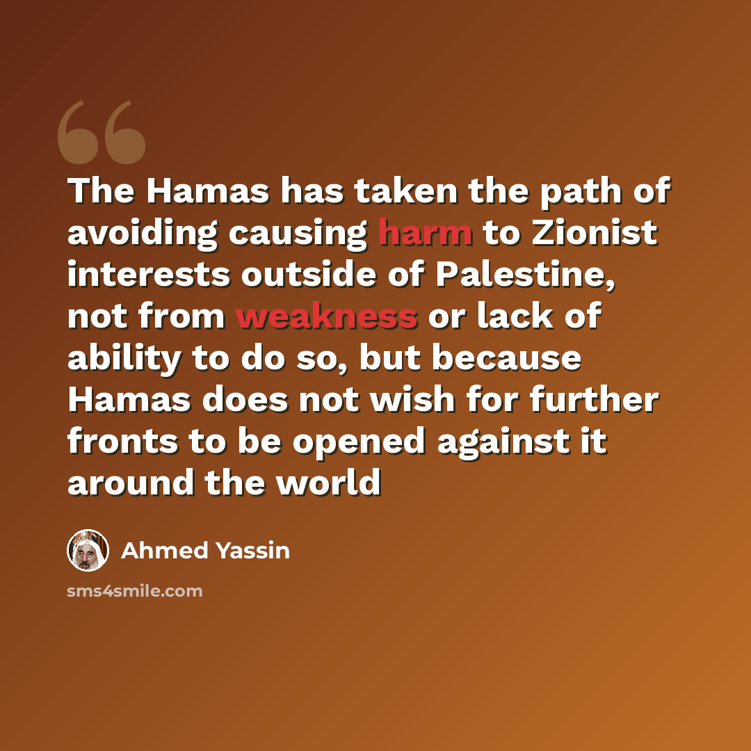 “The Hamas has taken the path of avoiding causing harm to Zionist interests outside of Palestine, not from weakness or lack of ability to do so, but because Hamas does not wish for further fronts to be opened against it around the world” quote by Ahmed Yassin
