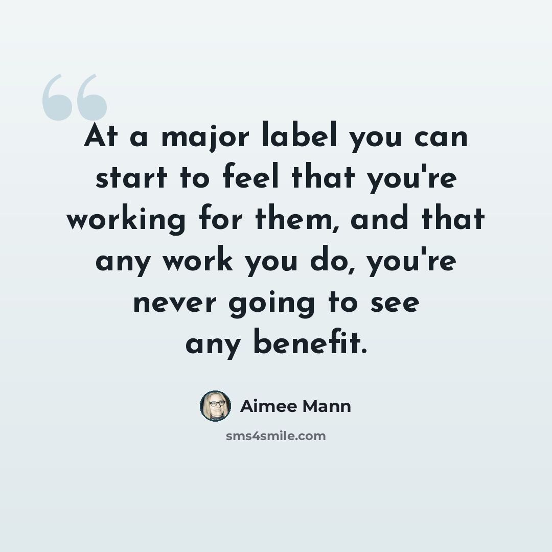 “At a major label you can start to feel that you're working for them, and that any work you do, you're never going to see any benefit.” quote by Aimee Mann