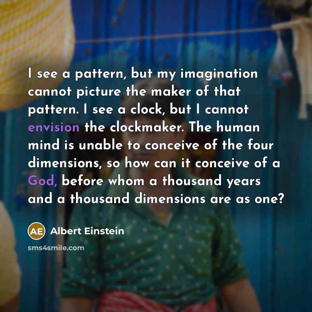 “I see a pattern, but my imagination cannot picture the maker of that pattern. I see a clock, but I cannot envision the clockmaker. The human mind is unable to conceive of the four dimensions, so how can it conceive of a God, before whom a thousand years and a thousand dimensions are as one?” quote by Albert Einstein