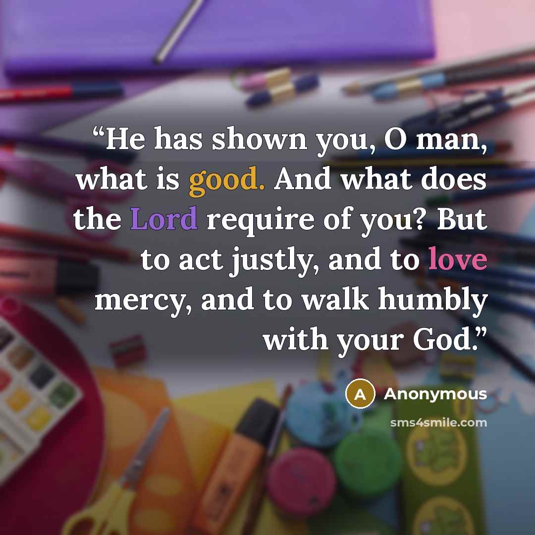 “He has shown you, O man, what is good. And what does the Lord require of you? But to act justly, and to love mercy, and to walk humbly with your God.” quote by Anonymous