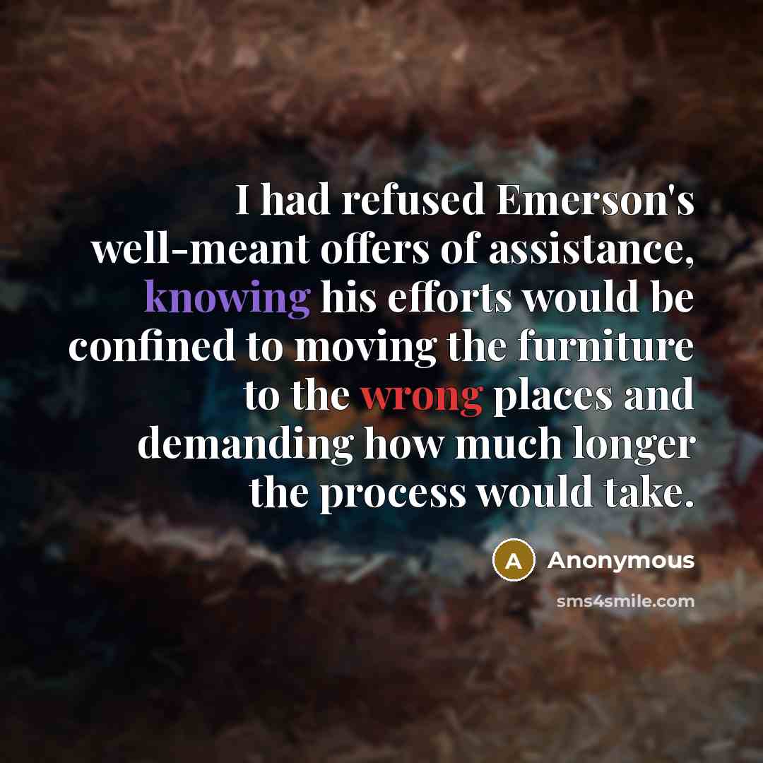 “I had refused Emerson's well-meant offers of assistance, knowing his efforts would be confined to moving the furniture to the wrong places and demanding how much longer the process would take.” quote by Anonymous