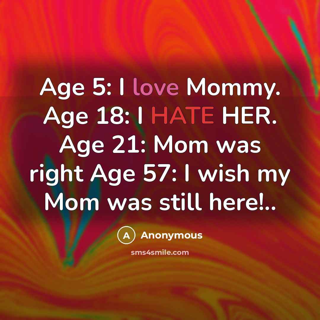 “Age 5: I love Mommy. Age 18: I HATE HER. Age 21: Mom was right Age 57: I wish my Mom was still here!..” quote by Anonymous