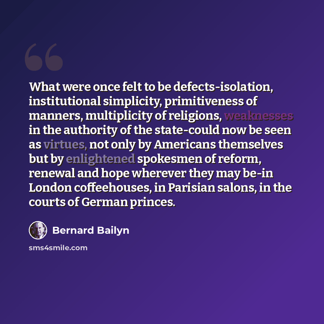 “What were once felt to be defects-isolation, institutional simplicity, primitiveness of manners, multiplicity of religions, weaknesses in the authority of the state-could now be seen as virtues, not only by Americans themselves but by enlightened spokesmen of reform, renewal and hope wherever they…” quote by Bernard Bailyn