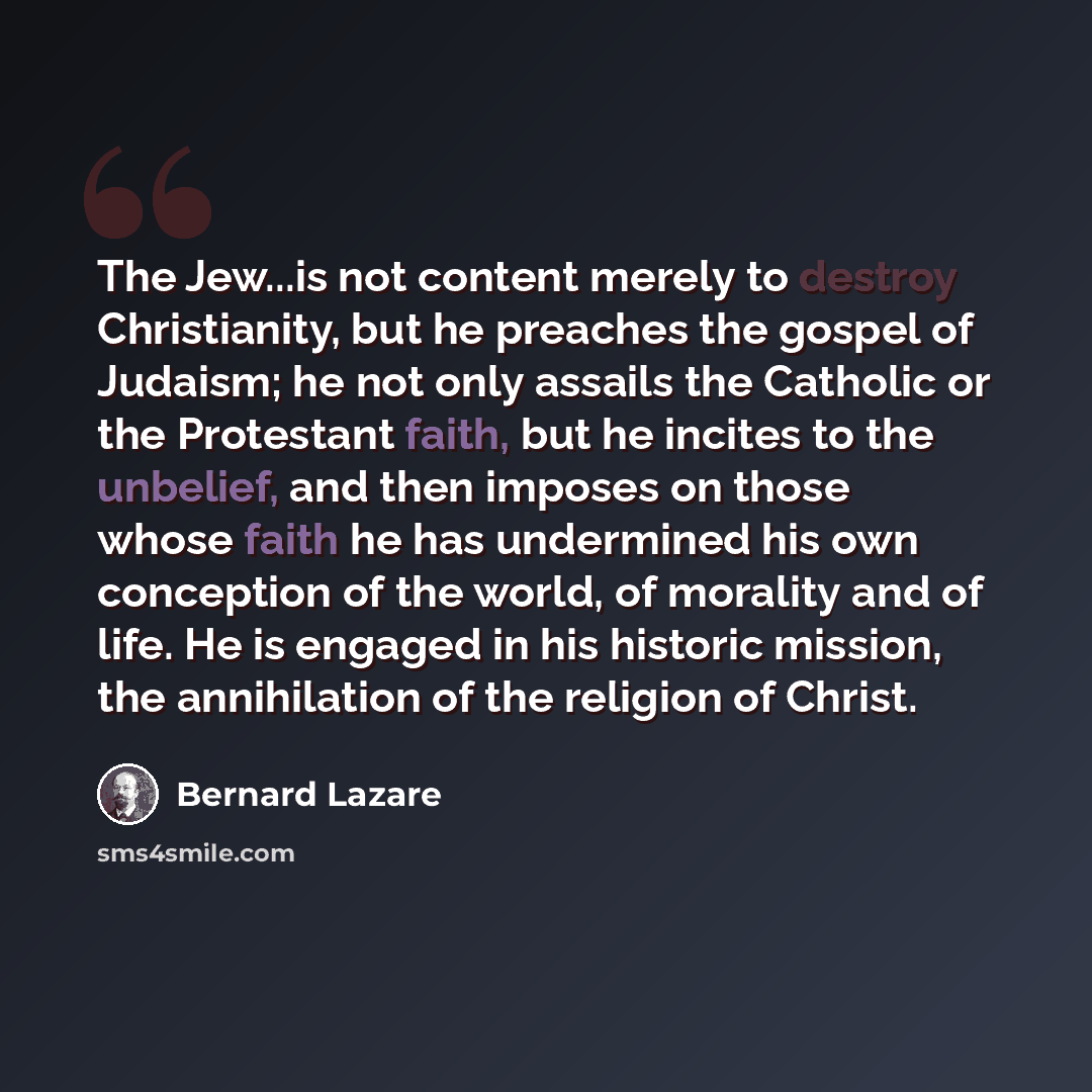 “The Jew...is not content merely to destroy Christianity, but he preaches the gospel of Judaism; he not only assails the Catholic or the Protestant faith, but he incites to the unbelief, and then imposes on those whose faith he has undermined his own conception of the world, of morality and of…” quote by Bernard Lazare