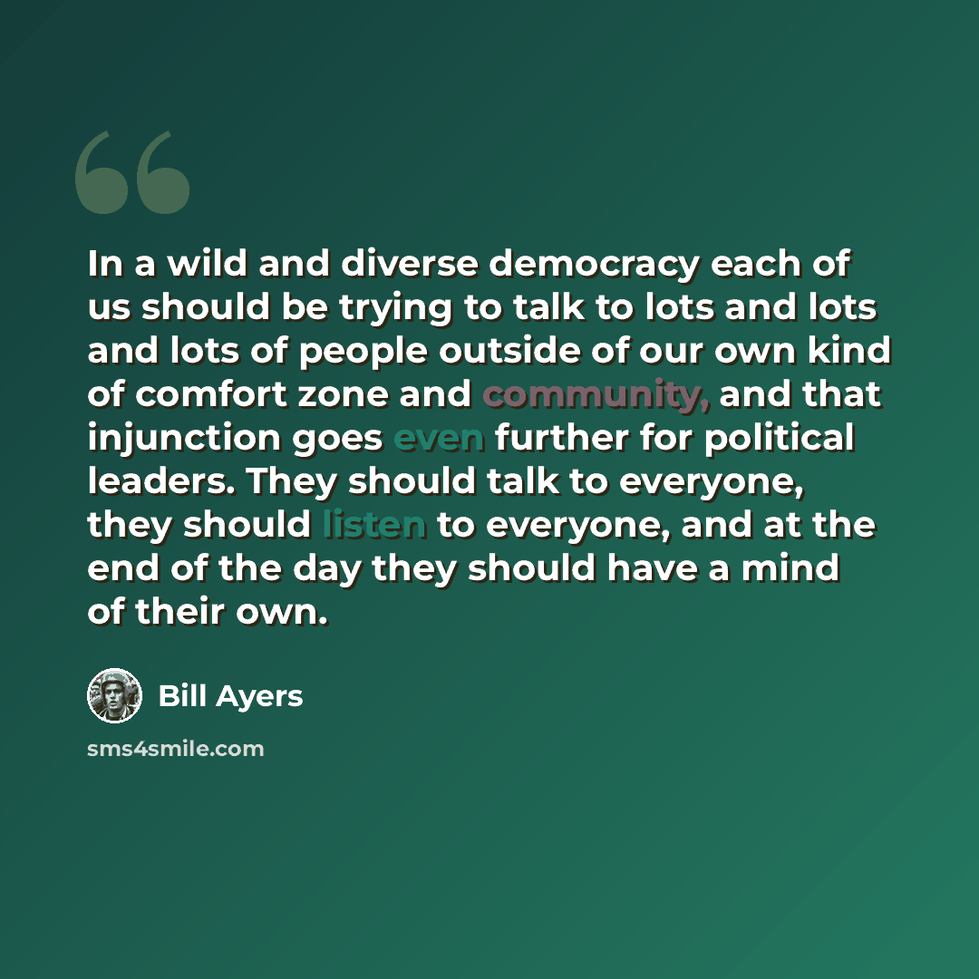 “In a wild and diverse democracy each of us should be trying to talk to lots and lots and lots of people outside of our own kind of comfort zone and community, and that injunction goes even further for political leaders. They should talk to everyone, they should listen to everyone, and at the end…” quote by Bill Ayers