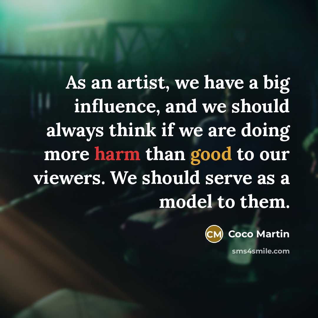 “As an artist, we have a big influence, and we should always think if we are doing more harm than good to our viewers. We should serve as a model to them.” quote by Coco Martin