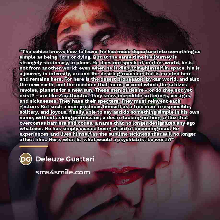 “The schizo knows how to leave: he has made departure into something as simple as being born or dying. But at the same time his journey is strangely stationary, in place. He does not speak of another world, he is not from another world: even when he is displacing himself in space, his is a journey…” quote by Deleuze Guattari