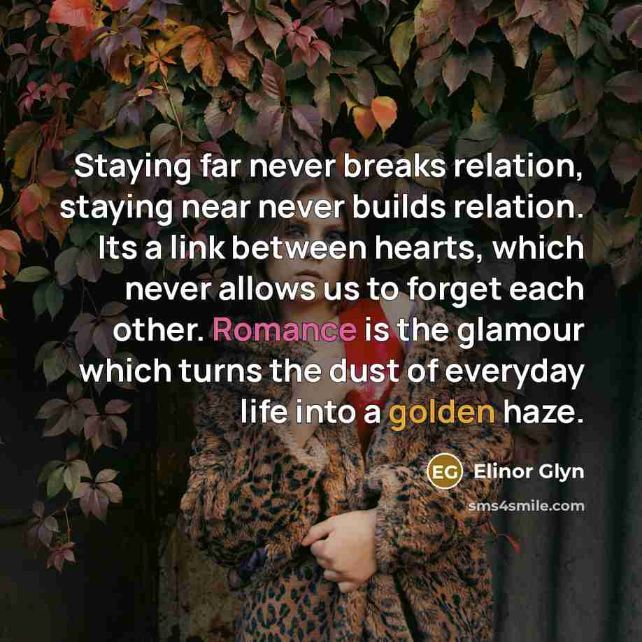 “Staying far never breaks relation, staying near never builds relation. Its a link between hearts, which never allows us to forget each other. Romance is the glamour which turns the dust of everyday life into a golden haze.” quote by Elinor Glyn